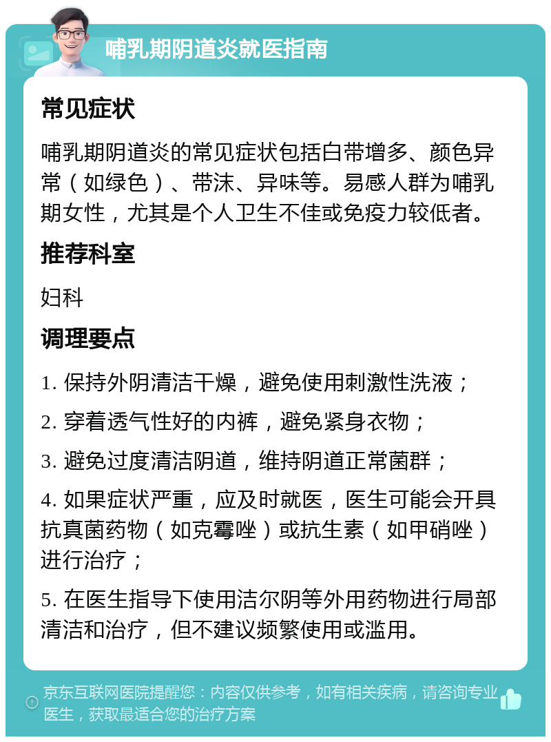 哺乳期阴道炎就医指南 常见症状 哺乳期阴道炎的常见症状包括白带增多、颜色异常（如绿色）、带沫、异味等。易感人群为哺乳期女性，尤其是个人卫生不佳或免疫力较低者。 推荐科室 妇科 调理要点 1. 保持外阴清洁干燥，避免使用刺激性洗液； 2. 穿着透气性好的内裤，避免紧身衣物； 3. 避免过度清洁阴道，维持阴道正常菌群； 4. 如果症状严重，应及时就医，医生可能会开具抗真菌药物（如克霉唑）或抗生素（如甲硝唑）进行治疗； 5. 在医生指导下使用洁尔阴等外用药物进行局部清洁和治疗，但不建议频繁使用或滥用。