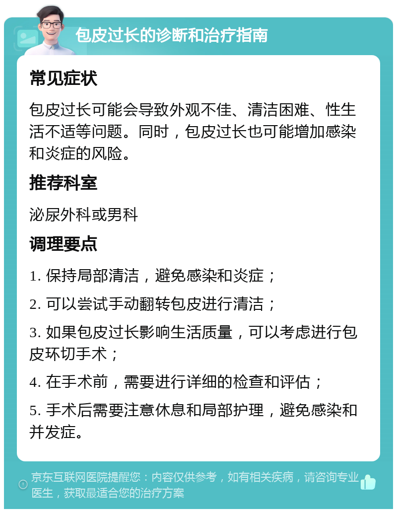 包皮过长的诊断和治疗指南 常见症状 包皮过长可能会导致外观不佳、清洁困难、性生活不适等问题。同时，包皮过长也可能增加感染和炎症的风险。 推荐科室 泌尿外科或男科 调理要点 1. 保持局部清洁，避免感染和炎症； 2. 可以尝试手动翻转包皮进行清洁； 3. 如果包皮过长影响生活质量，可以考虑进行包皮环切手术； 4. 在手术前，需要进行详细的检查和评估； 5. 手术后需要注意休息和局部护理，避免感染和并发症。