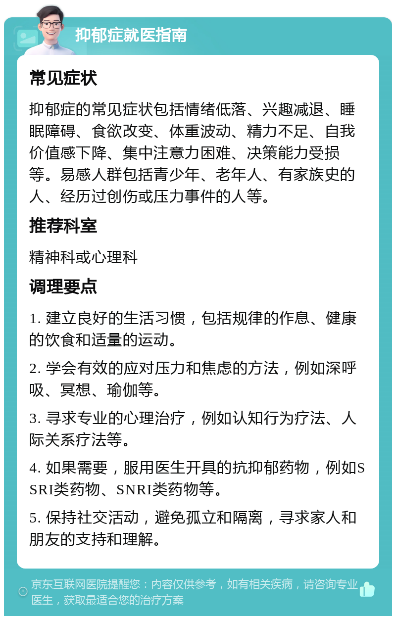 抑郁症就医指南 常见症状 抑郁症的常见症状包括情绪低落、兴趣减退、睡眠障碍、食欲改变、体重波动、精力不足、自我价值感下降、集中注意力困难、决策能力受损等。易感人群包括青少年、老年人、有家族史的人、经历过创伤或压力事件的人等。 推荐科室 精神科或心理科 调理要点 1. 建立良好的生活习惯，包括规律的作息、健康的饮食和适量的运动。 2. 学会有效的应对压力和焦虑的方法，例如深呼吸、冥想、瑜伽等。 3. 寻求专业的心理治疗，例如认知行为疗法、人际关系疗法等。 4. 如果需要，服用医生开具的抗抑郁药物，例如SSRI类药物、SNRI类药物等。 5. 保持社交活动，避免孤立和隔离，寻求家人和朋友的支持和理解。