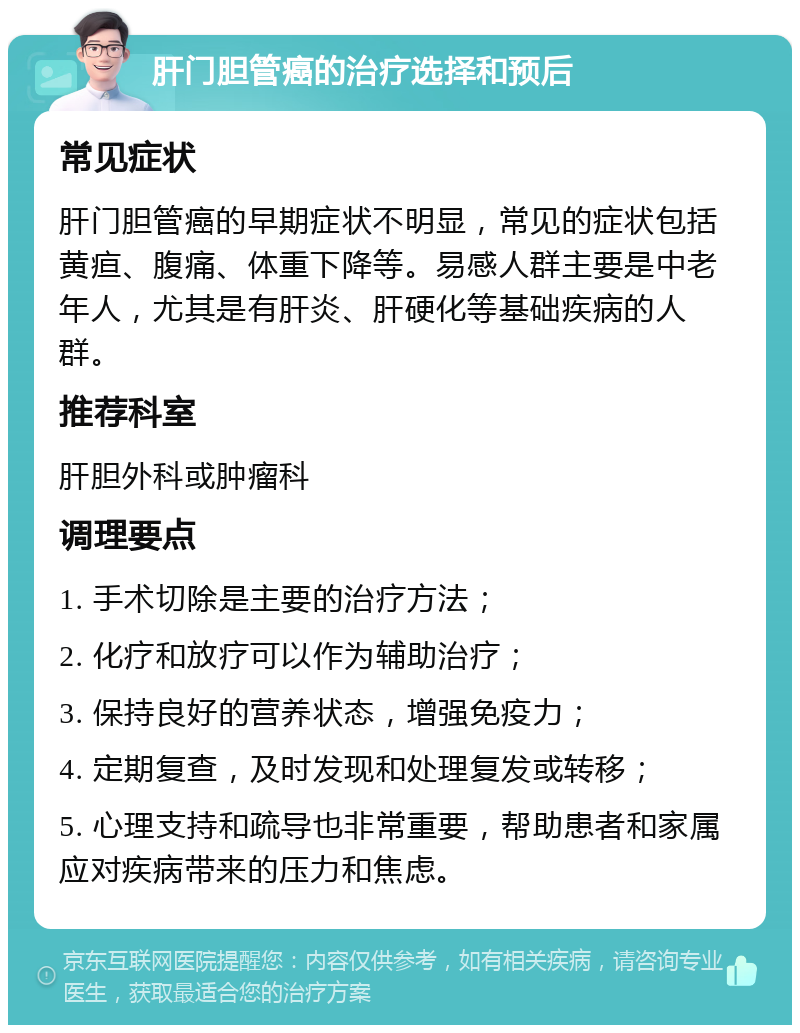 肝门胆管癌的治疗选择和预后 常见症状 肝门胆管癌的早期症状不明显，常见的症状包括黄疸、腹痛、体重下降等。易感人群主要是中老年人，尤其是有肝炎、肝硬化等基础疾病的人群。 推荐科室 肝胆外科或肿瘤科 调理要点 1. 手术切除是主要的治疗方法； 2. 化疗和放疗可以作为辅助治疗； 3. 保持良好的营养状态，增强免疫力； 4. 定期复查，及时发现和处理复发或转移； 5. 心理支持和疏导也非常重要，帮助患者和家属应对疾病带来的压力和焦虑。