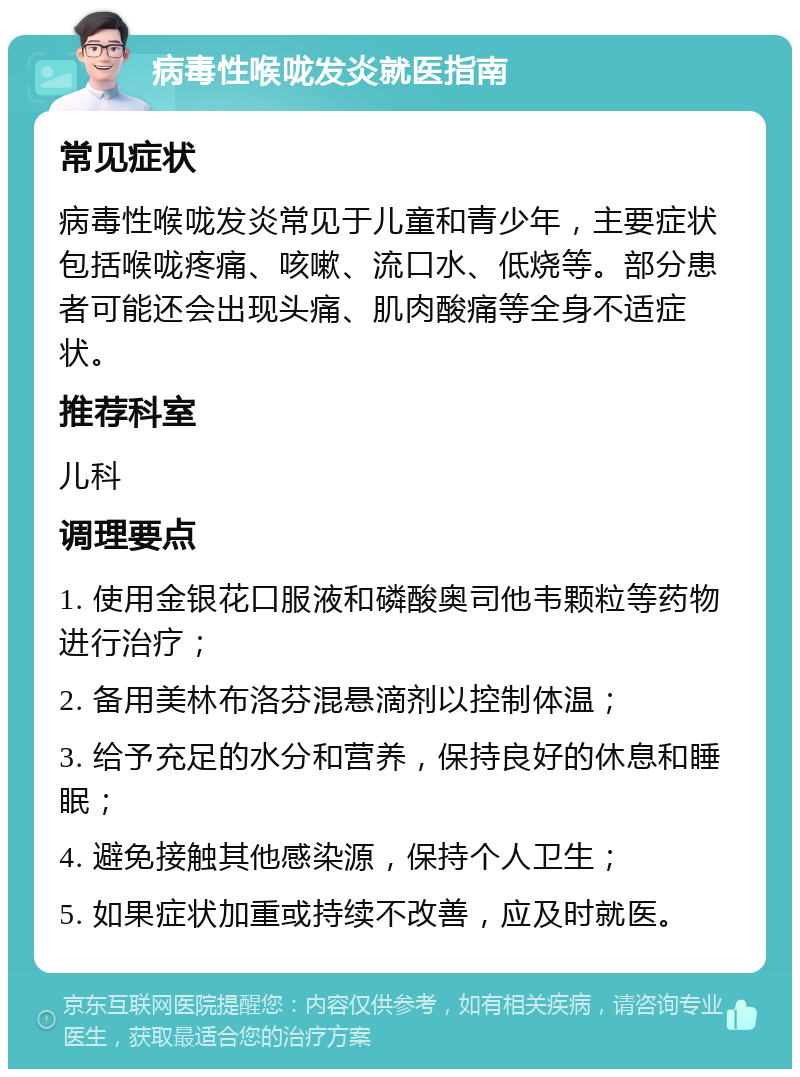 病毒性喉咙发炎就医指南 常见症状 病毒性喉咙发炎常见于儿童和青少年，主要症状包括喉咙疼痛、咳嗽、流口水、低烧等。部分患者可能还会出现头痛、肌肉酸痛等全身不适症状。 推荐科室 儿科 调理要点 1. 使用金银花口服液和磷酸奥司他韦颗粒等药物进行治疗； 2. 备用美林布洛芬混悬滴剂以控制体温； 3. 给予充足的水分和营养，保持良好的休息和睡眠； 4. 避免接触其他感染源，保持个人卫生； 5. 如果症状加重或持续不改善，应及时就医。