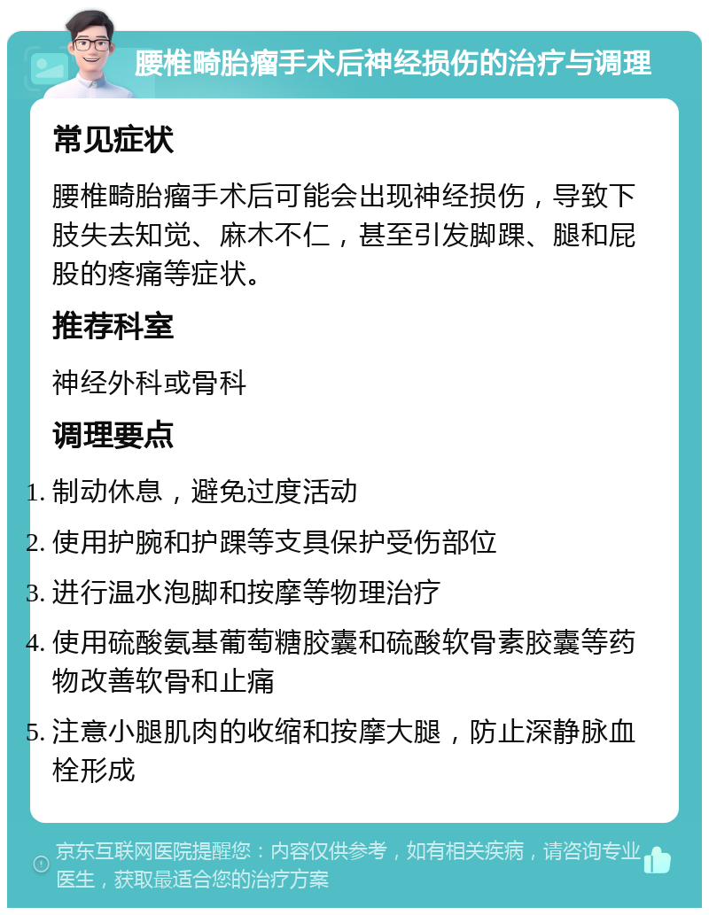 腰椎畸胎瘤手术后神经损伤的治疗与调理 常见症状 腰椎畸胎瘤手术后可能会出现神经损伤，导致下肢失去知觉、麻木不仁，甚至引发脚踝、腿和屁股的疼痛等症状。 推荐科室 神经外科或骨科 调理要点 制动休息，避免过度活动 使用护腕和护踝等支具保护受伤部位 进行温水泡脚和按摩等物理治疗 使用硫酸氨基葡萄糖胶囊和硫酸软骨素胶囊等药物改善软骨和止痛 注意小腿肌肉的收缩和按摩大腿，防止深静脉血栓形成