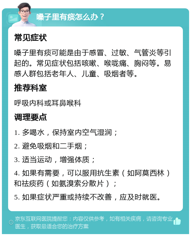 嗓子里有痰怎么办？ 常见症状 嗓子里有痰可能是由于感冒、过敏、气管炎等引起的。常见症状包括咳嗽、喉咙痛、胸闷等。易感人群包括老年人、儿童、吸烟者等。 推荐科室 呼吸内科或耳鼻喉科 调理要点 1. 多喝水，保持室内空气湿润； 2. 避免吸烟和二手烟； 3. 适当运动，增强体质； 4. 如果有需要，可以服用抗生素（如阿莫西林）和祛痰药（如氨溴索分散片）； 5. 如果症状严重或持续不改善，应及时就医。