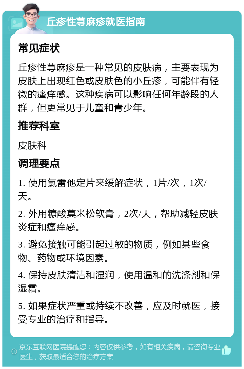 丘疹性荨麻疹就医指南 常见症状 丘疹性荨麻疹是一种常见的皮肤病，主要表现为皮肤上出现红色或皮肤色的小丘疹，可能伴有轻微的瘙痒感。这种疾病可以影响任何年龄段的人群，但更常见于儿童和青少年。 推荐科室 皮肤科 调理要点 1. 使用氯雷他定片来缓解症状，1片/次，1次/天。 2. 外用糠酸莫米松软膏，2次/天，帮助减轻皮肤炎症和瘙痒感。 3. 避免接触可能引起过敏的物质，例如某些食物、药物或环境因素。 4. 保持皮肤清洁和湿润，使用温和的洗涤剂和保湿霜。 5. 如果症状严重或持续不改善，应及时就医，接受专业的治疗和指导。