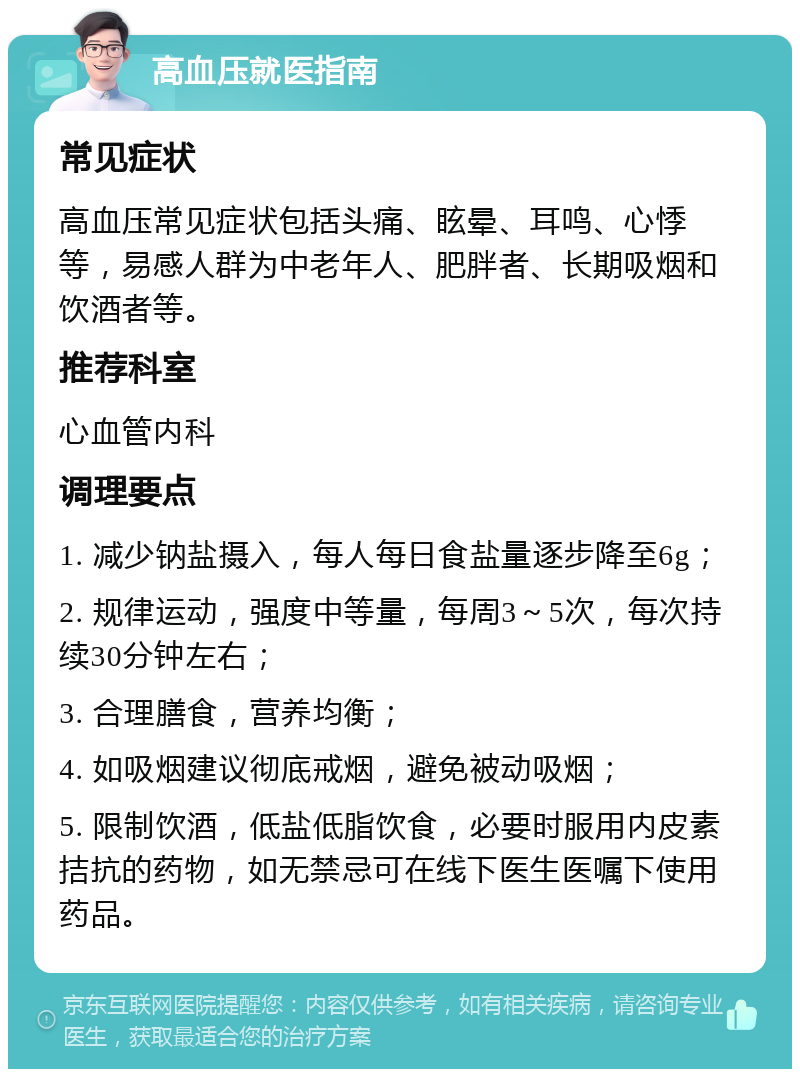 高血压就医指南 常见症状 高血压常见症状包括头痛、眩晕、耳鸣、心悸等，易感人群为中老年人、肥胖者、长期吸烟和饮酒者等。 推荐科室 心血管内科 调理要点 1. 减少钠盐摄入，每人每日食盐量逐步降至6g； 2. 规律运动，强度中等量，每周3～5次，每次持续30分钟左右； 3. 合理膳食，营养均衡； 4. 如吸烟建议彻底戒烟，避免被动吸烟； 5. 限制饮酒，低盐低脂饮食，必要时服用内皮素拮抗的药物，如无禁忌可在线下医生医嘱下使用药品。