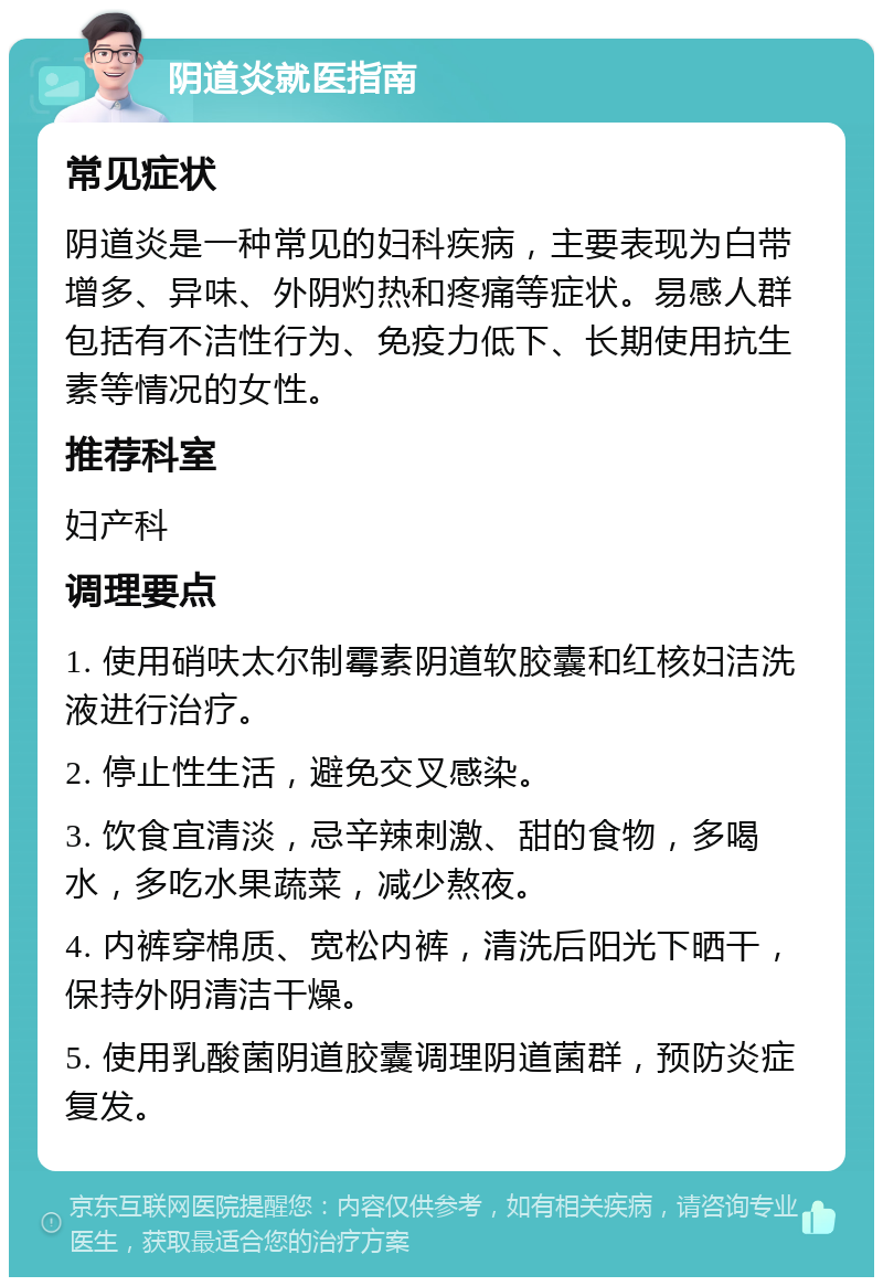 阴道炎就医指南 常见症状 阴道炎是一种常见的妇科疾病，主要表现为白带增多、异味、外阴灼热和疼痛等症状。易感人群包括有不洁性行为、免疫力低下、长期使用抗生素等情况的女性。 推荐科室 妇产科 调理要点 1. 使用硝呋太尔制霉素阴道软胶囊和红核妇洁洗液进行治疗。 2. 停止性生活，避免交叉感染。 3. 饮食宜清淡，忌辛辣刺激、甜的食物，多喝水，多吃水果蔬菜，减少熬夜。 4. 内裤穿棉质、宽松内裤，清洗后阳光下晒干，保持外阴清洁干燥。 5. 使用乳酸菌阴道胶囊调理阴道菌群，预防炎症复发。