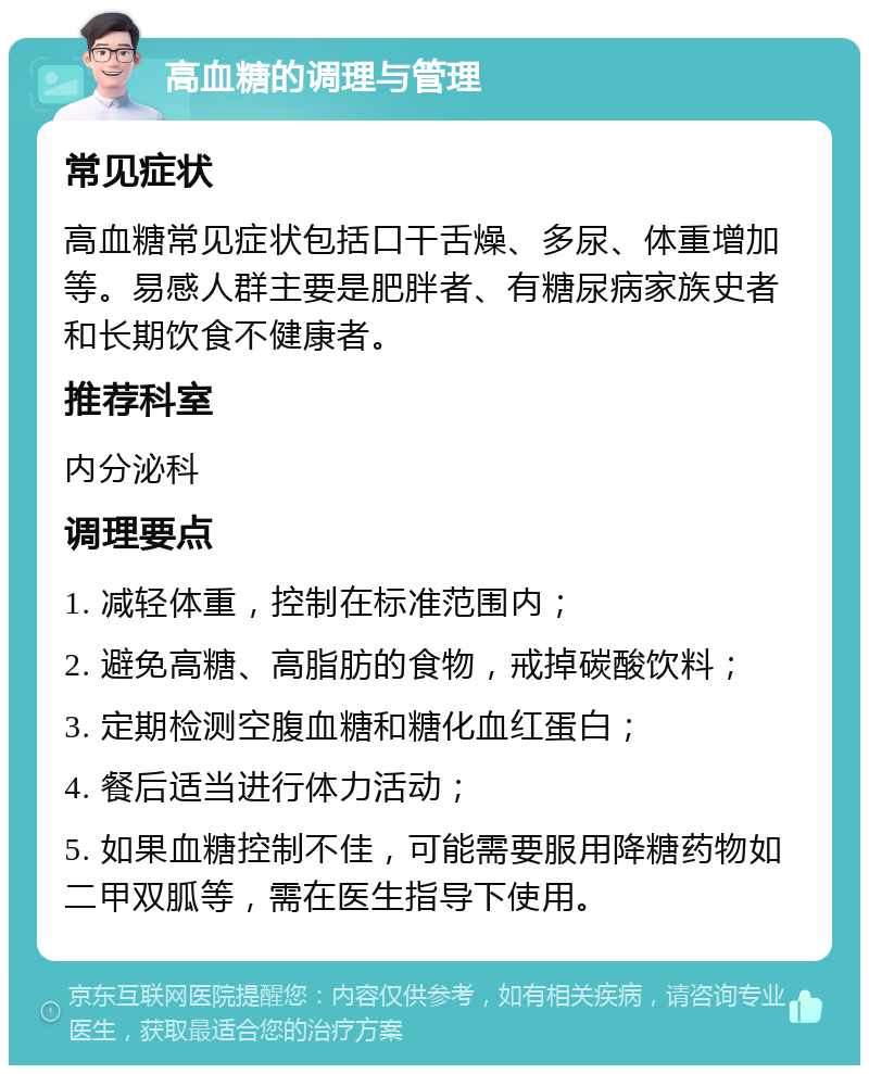 高血糖的调理与管理 常见症状 高血糖常见症状包括口干舌燥、多尿、体重增加等。易感人群主要是肥胖者、有糖尿病家族史者和长期饮食不健康者。 推荐科室 内分泌科 调理要点 1. 减轻体重，控制在标准范围内； 2. 避免高糖、高脂肪的食物，戒掉碳酸饮料； 3. 定期检测空腹血糖和糖化血红蛋白； 4. 餐后适当进行体力活动； 5. 如果血糖控制不佳，可能需要服用降糖药物如二甲双胍等，需在医生指导下使用。