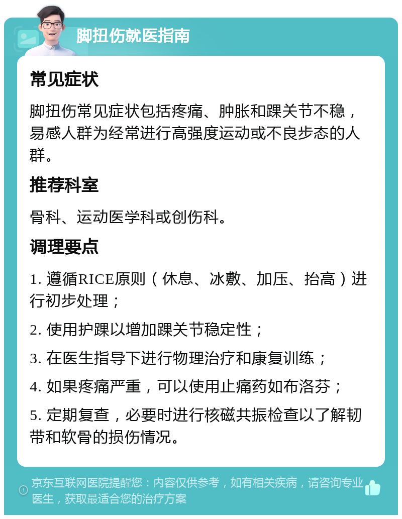 脚扭伤就医指南 常见症状 脚扭伤常见症状包括疼痛、肿胀和踝关节不稳，易感人群为经常进行高强度运动或不良步态的人群。 推荐科室 骨科、运动医学科或创伤科。 调理要点 1. 遵循RICE原则（休息、冰敷、加压、抬高）进行初步处理； 2. 使用护踝以增加踝关节稳定性； 3. 在医生指导下进行物理治疗和康复训练； 4. 如果疼痛严重，可以使用止痛药如布洛芬； 5. 定期复查，必要时进行核磁共振检查以了解韧带和软骨的损伤情况。