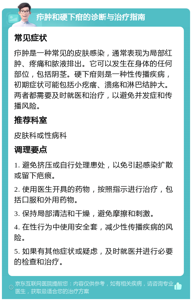 疖肿和硬下疳的诊断与治疗指南 常见症状 疖肿是一种常见的皮肤感染，通常表现为局部红肿、疼痛和脓液排出。它可以发生在身体的任何部位，包括阴茎。硬下疳则是一种性传播疾病，初期症状可能包括小疙瘩、溃疡和淋巴结肿大。两者都需要及时就医和治疗，以避免并发症和传播风险。 推荐科室 皮肤科或性病科 调理要点 1. 避免挤压或自行处理患处，以免引起感染扩散或留下疤痕。 2. 使用医生开具的药物，按照指示进行治疗，包括口服和外用药物。 3. 保持局部清洁和干燥，避免摩擦和刺激。 4. 在性行为中使用安全套，减少性传播疾病的风险。 5. 如果有其他症状或疑虑，及时就医并进行必要的检查和治疗。