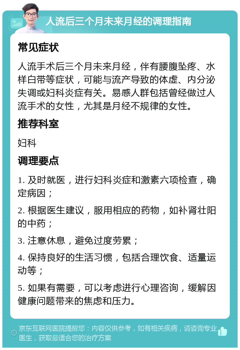 人流后三个月未来月经的调理指南 常见症状 人流手术后三个月未来月经，伴有腰腹坠疼、水样白带等症状，可能与流产导致的体虚、内分泌失调或妇科炎症有关。易感人群包括曾经做过人流手术的女性，尤其是月经不规律的女性。 推荐科室 妇科 调理要点 1. 及时就医，进行妇科炎症和激素六项检查，确定病因； 2. 根据医生建议，服用相应的药物，如补肾壮阳的中药； 3. 注意休息，避免过度劳累； 4. 保持良好的生活习惯，包括合理饮食、适量运动等； 5. 如果有需要，可以考虑进行心理咨询，缓解因健康问题带来的焦虑和压力。