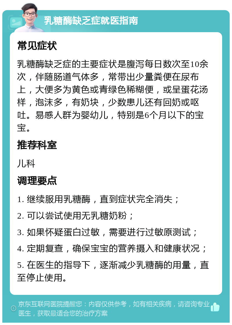 乳糖酶缺乏症就医指南 常见症状 乳糖酶缺乏症的主要症状是腹泻每日数次至10余次，伴随肠道气体多，常带出少量粪便在尿布上，大便多为黄色或青绿色稀糊便，或呈蛋花汤样，泡沫多，有奶块，少数患儿还有回奶或呕吐。易感人群为婴幼儿，特别是6个月以下的宝宝。 推荐科室 儿科 调理要点 1. 继续服用乳糖酶，直到症状完全消失； 2. 可以尝试使用无乳糖奶粉； 3. 如果怀疑蛋白过敏，需要进行过敏原测试； 4. 定期复查，确保宝宝的营养摄入和健康状况； 5. 在医生的指导下，逐渐减少乳糖酶的用量，直至停止使用。