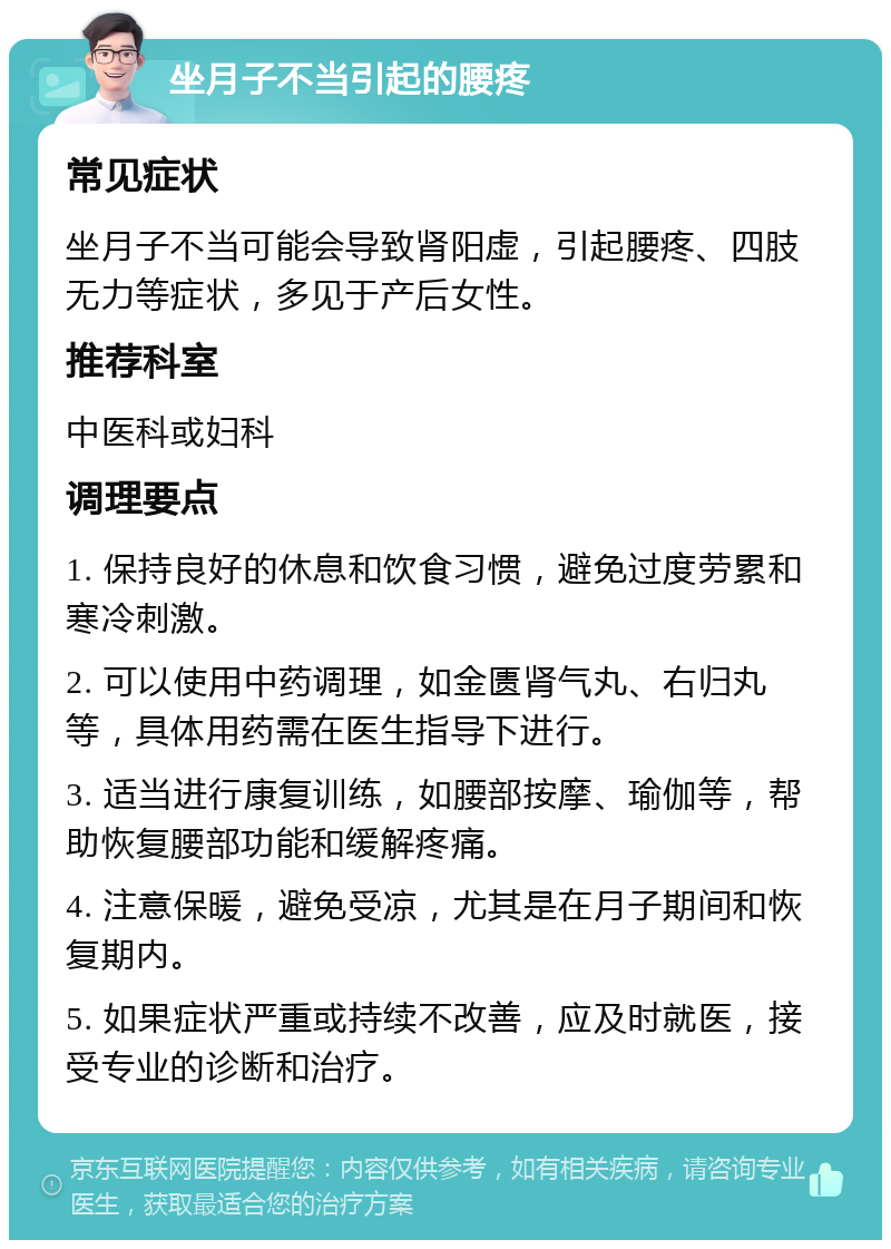 坐月子不当引起的腰疼 常见症状 坐月子不当可能会导致肾阳虚，引起腰疼、四肢无力等症状，多见于产后女性。 推荐科室 中医科或妇科 调理要点 1. 保持良好的休息和饮食习惯，避免过度劳累和寒冷刺激。 2. 可以使用中药调理，如金匮肾气丸、右归丸等，具体用药需在医生指导下进行。 3. 适当进行康复训练，如腰部按摩、瑜伽等，帮助恢复腰部功能和缓解疼痛。 4. 注意保暖，避免受凉，尤其是在月子期间和恢复期内。 5. 如果症状严重或持续不改善，应及时就医，接受专业的诊断和治疗。