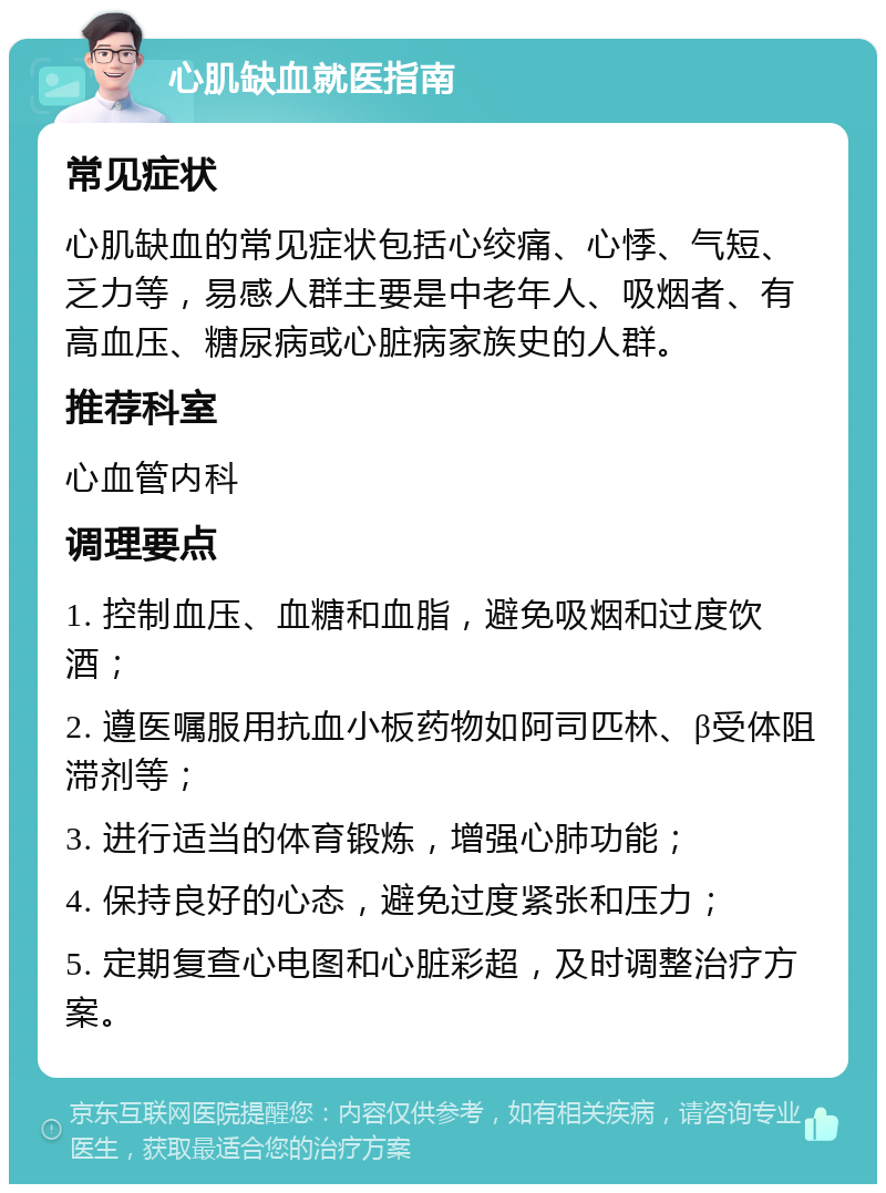 心肌缺血就医指南 常见症状 心肌缺血的常见症状包括心绞痛、心悸、气短、乏力等，易感人群主要是中老年人、吸烟者、有高血压、糖尿病或心脏病家族史的人群。 推荐科室 心血管内科 调理要点 1. 控制血压、血糖和血脂，避免吸烟和过度饮酒； 2. 遵医嘱服用抗血小板药物如阿司匹林、β受体阻滞剂等； 3. 进行适当的体育锻炼，增强心肺功能； 4. 保持良好的心态，避免过度紧张和压力； 5. 定期复查心电图和心脏彩超，及时调整治疗方案。