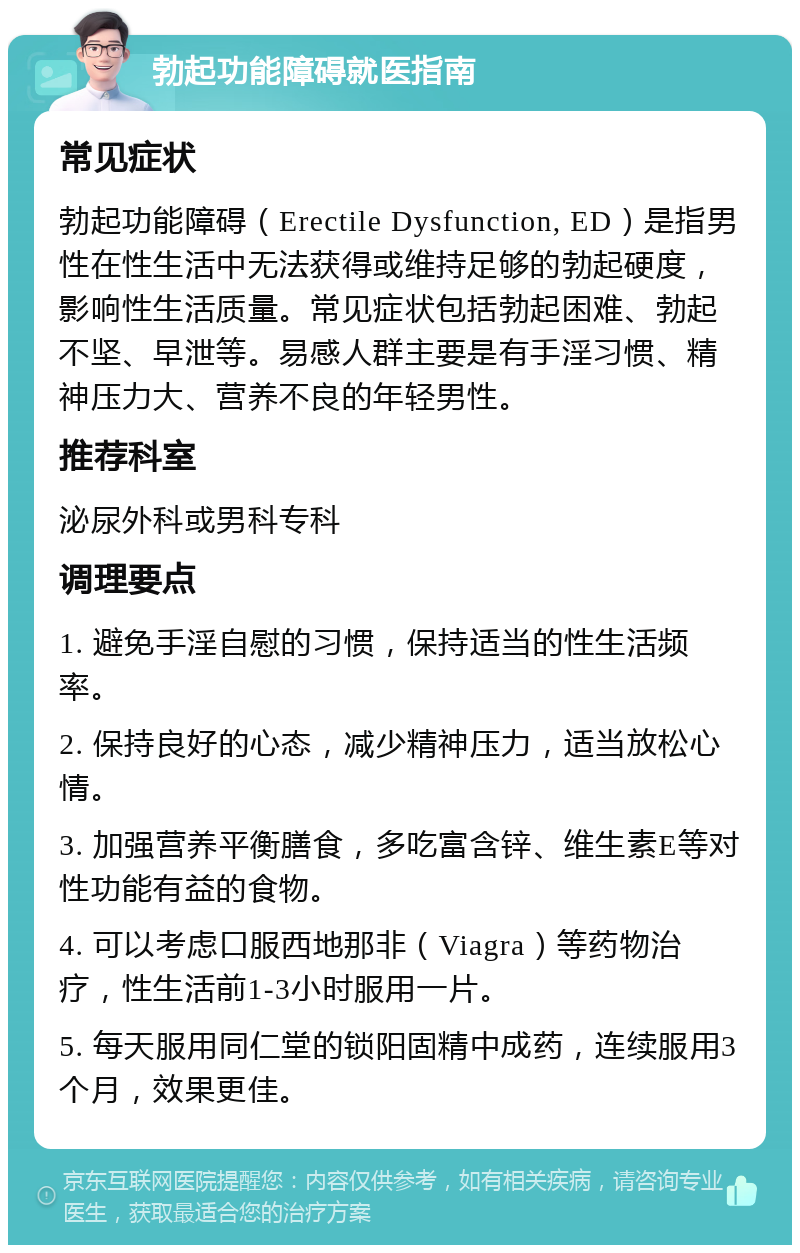 勃起功能障碍就医指南 常见症状 勃起功能障碍（Erectile Dysfunction, ED）是指男性在性生活中无法获得或维持足够的勃起硬度，影响性生活质量。常见症状包括勃起困难、勃起不坚、早泄等。易感人群主要是有手淫习惯、精神压力大、营养不良的年轻男性。 推荐科室 泌尿外科或男科专科 调理要点 1. 避免手淫自慰的习惯，保持适当的性生活频率。 2. 保持良好的心态，减少精神压力，适当放松心情。 3. 加强营养平衡膳食，多吃富含锌、维生素E等对性功能有益的食物。 4. 可以考虑口服西地那非（Viagra）等药物治疗，性生活前1-3小时服用一片。 5. 每天服用同仁堂的锁阳固精中成药，连续服用3个月，效果更佳。