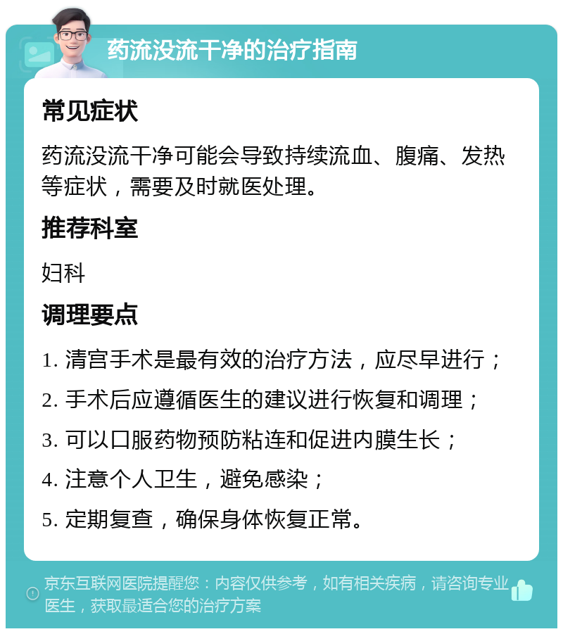 药流没流干净的治疗指南 常见症状 药流没流干净可能会导致持续流血、腹痛、发热等症状，需要及时就医处理。 推荐科室 妇科 调理要点 1. 清宫手术是最有效的治疗方法，应尽早进行； 2. 手术后应遵循医生的建议进行恢复和调理； 3. 可以口服药物预防粘连和促进内膜生长； 4. 注意个人卫生，避免感染； 5. 定期复查，确保身体恢复正常。