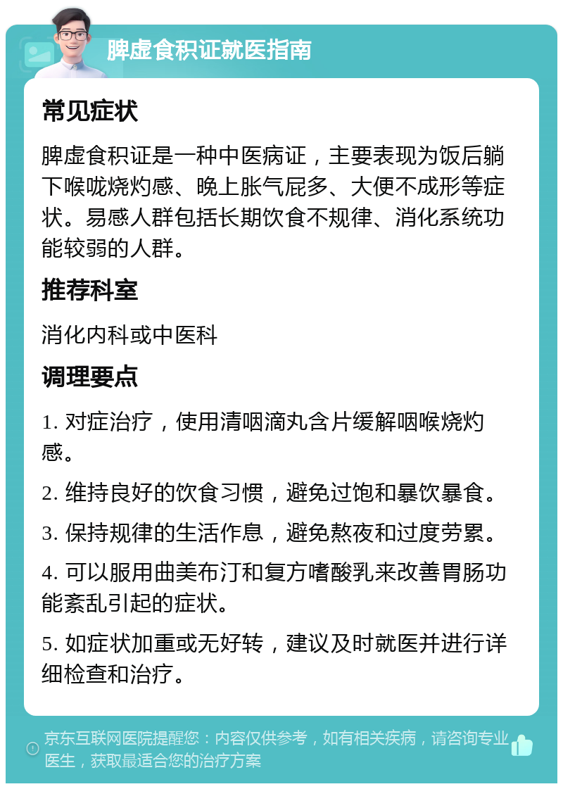 脾虚食积证就医指南 常见症状 脾虚食积证是一种中医病证，主要表现为饭后躺下喉咙烧灼感、晚上胀气屁多、大便不成形等症状。易感人群包括长期饮食不规律、消化系统功能较弱的人群。 推荐科室 消化内科或中医科 调理要点 1. 对症治疗，使用清咽滴丸含片缓解咽喉烧灼感。 2. 维持良好的饮食习惯，避免过饱和暴饮暴食。 3. 保持规律的生活作息，避免熬夜和过度劳累。 4. 可以服用曲美布汀和复方嗜酸乳来改善胃肠功能紊乱引起的症状。 5. 如症状加重或无好转，建议及时就医并进行详细检查和治疗。