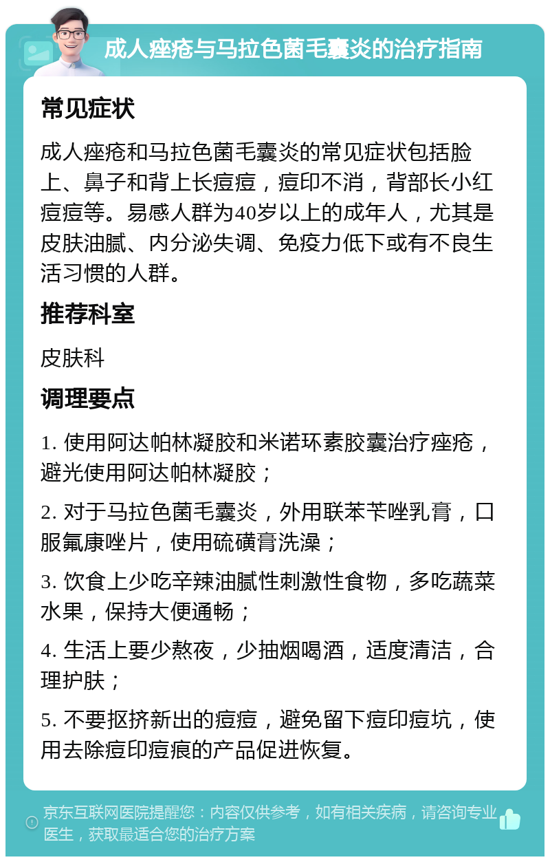 成人痤疮与马拉色菌毛囊炎的治疗指南 常见症状 成人痤疮和马拉色菌毛囊炎的常见症状包括脸上、鼻子和背上长痘痘，痘印不消，背部长小红痘痘等。易感人群为40岁以上的成年人，尤其是皮肤油腻、内分泌失调、免疫力低下或有不良生活习惯的人群。 推荐科室 皮肤科 调理要点 1. 使用阿达帕林凝胶和米诺环素胶囊治疗痤疮，避光使用阿达帕林凝胶； 2. 对于马拉色菌毛囊炎，外用联苯苄唑乳膏，口服氟康唑片，使用硫磺膏洗澡； 3. 饮食上少吃辛辣油腻性刺激性食物，多吃蔬菜水果，保持大便通畅； 4. 生活上要少熬夜，少抽烟喝酒，适度清洁，合理护肤； 5. 不要抠挤新出的痘痘，避免留下痘印痘坑，使用去除痘印痘痕的产品促进恢复。