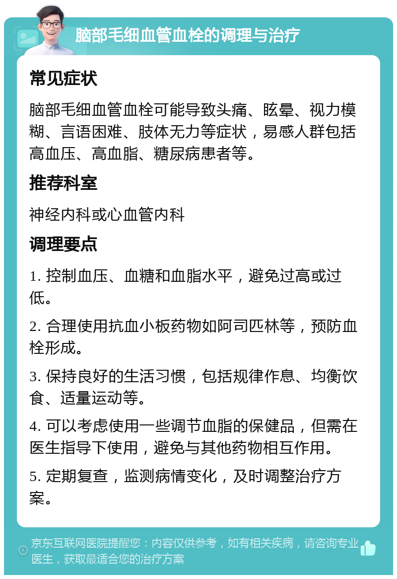 脑部毛细血管血栓的调理与治疗 常见症状 脑部毛细血管血栓可能导致头痛、眩晕、视力模糊、言语困难、肢体无力等症状，易感人群包括高血压、高血脂、糖尿病患者等。 推荐科室 神经内科或心血管内科 调理要点 1. 控制血压、血糖和血脂水平，避免过高或过低。 2. 合理使用抗血小板药物如阿司匹林等，预防血栓形成。 3. 保持良好的生活习惯，包括规律作息、均衡饮食、适量运动等。 4. 可以考虑使用一些调节血脂的保健品，但需在医生指导下使用，避免与其他药物相互作用。 5. 定期复查，监测病情变化，及时调整治疗方案。