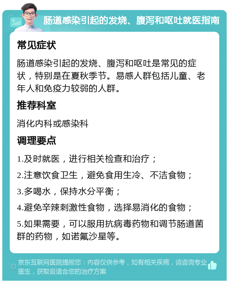 肠道感染引起的发烧、腹泻和呕吐就医指南 常见症状 肠道感染引起的发烧、腹泻和呕吐是常见的症状，特别是在夏秋季节。易感人群包括儿童、老年人和免疫力较弱的人群。 推荐科室 消化内科或感染科 调理要点 1.及时就医，进行相关检查和治疗； 2.注意饮食卫生，避免食用生冷、不洁食物； 3.多喝水，保持水分平衡； 4.避免辛辣刺激性食物，选择易消化的食物； 5.如果需要，可以服用抗病毒药物和调节肠道菌群的药物，如诺氟沙星等。