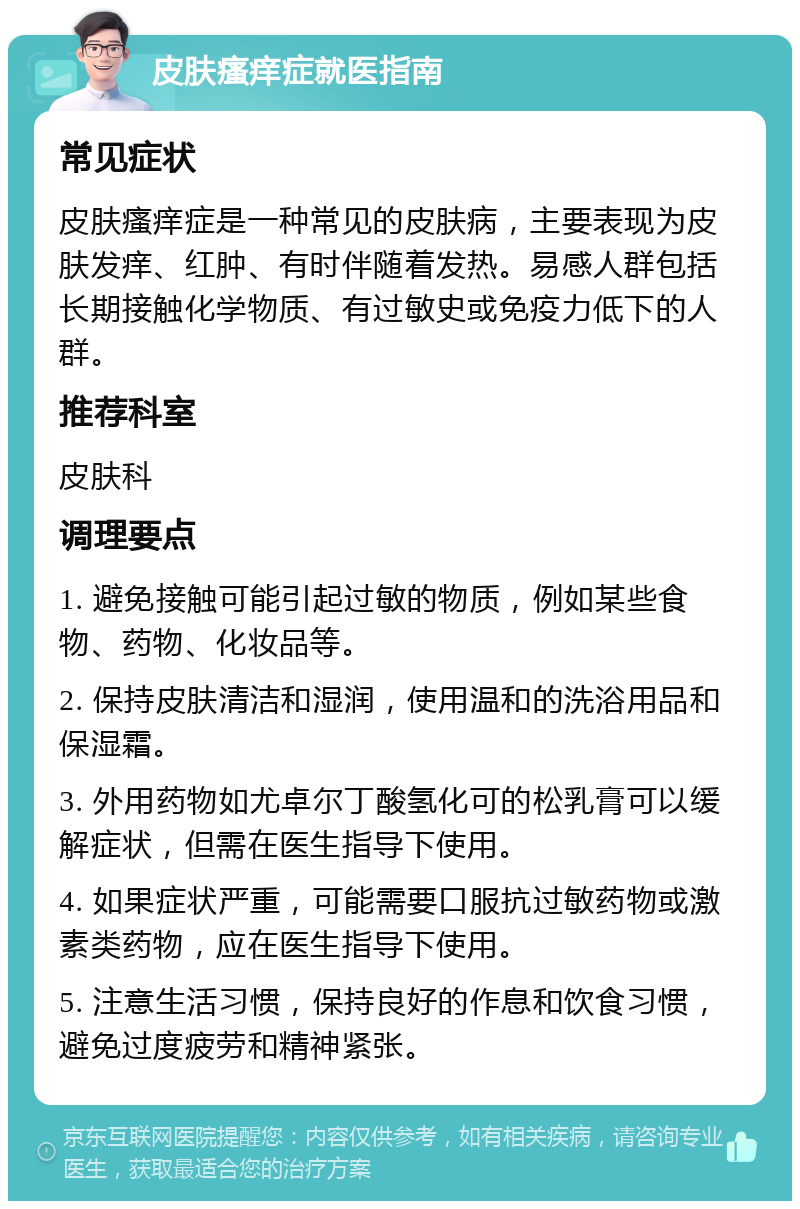 皮肤瘙痒症就医指南 常见症状 皮肤瘙痒症是一种常见的皮肤病，主要表现为皮肤发痒、红肿、有时伴随着发热。易感人群包括长期接触化学物质、有过敏史或免疫力低下的人群。 推荐科室 皮肤科 调理要点 1. 避免接触可能引起过敏的物质，例如某些食物、药物、化妆品等。 2. 保持皮肤清洁和湿润，使用温和的洗浴用品和保湿霜。 3. 外用药物如尤卓尔丁酸氢化可的松乳膏可以缓解症状，但需在医生指导下使用。 4. 如果症状严重，可能需要口服抗过敏药物或激素类药物，应在医生指导下使用。 5. 注意生活习惯，保持良好的作息和饮食习惯，避免过度疲劳和精神紧张。