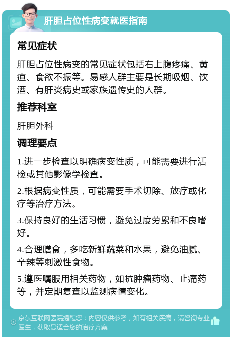 肝胆占位性病变就医指南 常见症状 肝胆占位性病变的常见症状包括右上腹疼痛、黄疸、食欲不振等。易感人群主要是长期吸烟、饮酒、有肝炎病史或家族遗传史的人群。 推荐科室 肝胆外科 调理要点 1.进一步检查以明确病变性质，可能需要进行活检或其他影像学检查。 2.根据病变性质，可能需要手术切除、放疗或化疗等治疗方法。 3.保持良好的生活习惯，避免过度劳累和不良嗜好。 4.合理膳食，多吃新鲜蔬菜和水果，避免油腻、辛辣等刺激性食物。 5.遵医嘱服用相关药物，如抗肿瘤药物、止痛药等，并定期复查以监测病情变化。