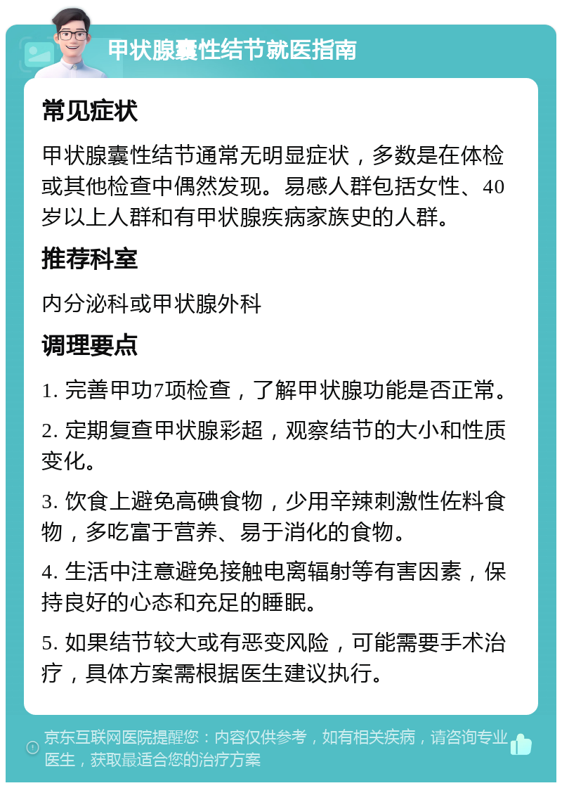 甲状腺囊性结节就医指南 常见症状 甲状腺囊性结节通常无明显症状，多数是在体检或其他检查中偶然发现。易感人群包括女性、40岁以上人群和有甲状腺疾病家族史的人群。 推荐科室 内分泌科或甲状腺外科 调理要点 1. 完善甲功7项检查，了解甲状腺功能是否正常。 2. 定期复查甲状腺彩超，观察结节的大小和性质变化。 3. 饮食上避免高碘食物，少用辛辣刺激性佐料食物，多吃富于营养、易于消化的食物。 4. 生活中注意避免接触电离辐射等有害因素，保持良好的心态和充足的睡眠。 5. 如果结节较大或有恶变风险，可能需要手术治疗，具体方案需根据医生建议执行。