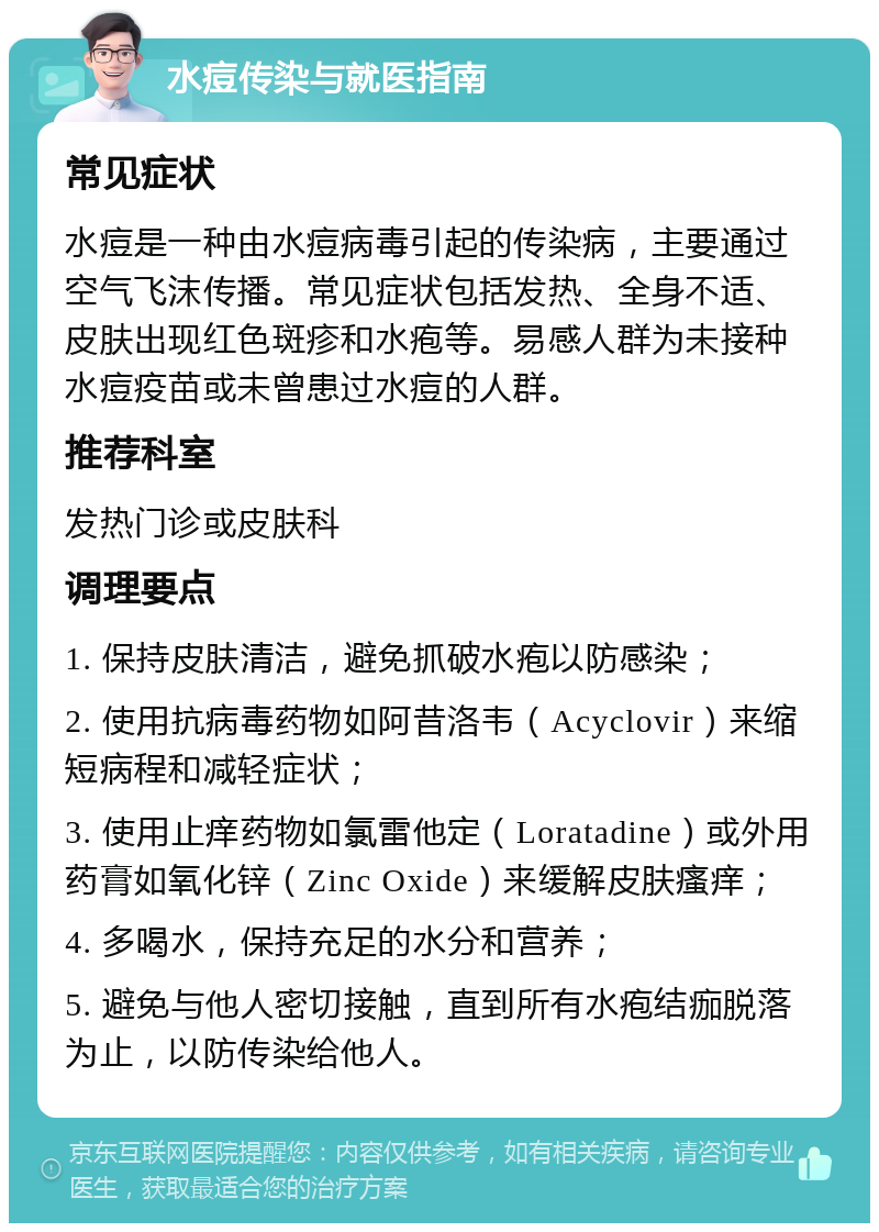 水痘传染与就医指南 常见症状 水痘是一种由水痘病毒引起的传染病，主要通过空气飞沫传播。常见症状包括发热、全身不适、皮肤出现红色斑疹和水疱等。易感人群为未接种水痘疫苗或未曾患过水痘的人群。 推荐科室 发热门诊或皮肤科 调理要点 1. 保持皮肤清洁，避免抓破水疱以防感染； 2. 使用抗病毒药物如阿昔洛韦（Acyclovir）来缩短病程和减轻症状； 3. 使用止痒药物如氯雷他定（Loratadine）或外用药膏如氧化锌（Zinc Oxide）来缓解皮肤瘙痒； 4. 多喝水，保持充足的水分和营养； 5. 避免与他人密切接触，直到所有水疱结痂脱落为止，以防传染给他人。