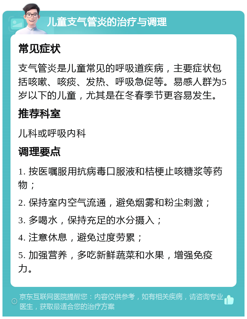 儿童支气管炎的治疗与调理 常见症状 支气管炎是儿童常见的呼吸道疾病，主要症状包括咳嗽、咳痰、发热、呼吸急促等。易感人群为5岁以下的儿童，尤其是在冬春季节更容易发生。 推荐科室 儿科或呼吸内科 调理要点 1. 按医嘱服用抗病毒口服液和桔梗止咳糖浆等药物； 2. 保持室内空气流通，避免烟雾和粉尘刺激； 3. 多喝水，保持充足的水分摄入； 4. 注意休息，避免过度劳累； 5. 加强营养，多吃新鲜蔬菜和水果，增强免疫力。