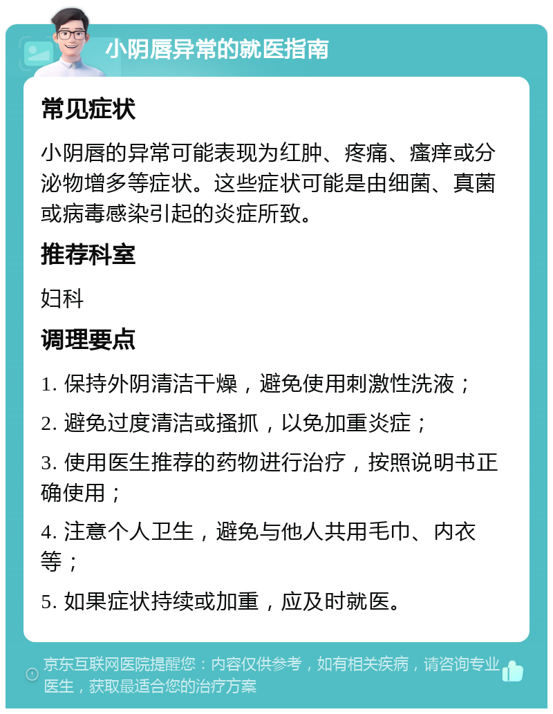 小阴唇异常的就医指南 常见症状 小阴唇的异常可能表现为红肿、疼痛、瘙痒或分泌物增多等症状。这些症状可能是由细菌、真菌或病毒感染引起的炎症所致。 推荐科室 妇科 调理要点 1. 保持外阴清洁干燥，避免使用刺激性洗液； 2. 避免过度清洁或搔抓，以免加重炎症； 3. 使用医生推荐的药物进行治疗，按照说明书正确使用； 4. 注意个人卫生，避免与他人共用毛巾、内衣等； 5. 如果症状持续或加重，应及时就医。