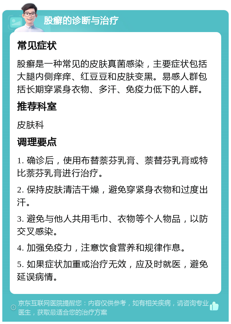 股癣的诊断与治疗 常见症状 股癣是一种常见的皮肤真菌感染，主要症状包括大腿内侧痒痒、红豆豆和皮肤变黑。易感人群包括长期穿紧身衣物、多汗、免疫力低下的人群。 推荐科室 皮肤科 调理要点 1. 确诊后，使用布替萘芬乳膏、萘替芬乳膏或特比萘芬乳膏进行治疗。 2. 保持皮肤清洁干燥，避免穿紧身衣物和过度出汗。 3. 避免与他人共用毛巾、衣物等个人物品，以防交叉感染。 4. 加强免疫力，注意饮食营养和规律作息。 5. 如果症状加重或治疗无效，应及时就医，避免延误病情。