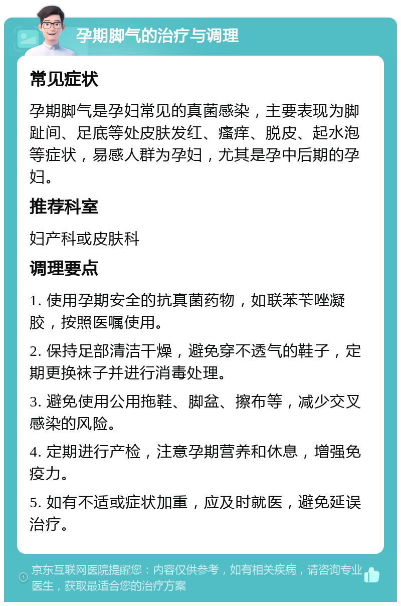 孕期脚气的治疗与调理 常见症状 孕期脚气是孕妇常见的真菌感染，主要表现为脚趾间、足底等处皮肤发红、瘙痒、脱皮、起水泡等症状，易感人群为孕妇，尤其是孕中后期的孕妇。 推荐科室 妇产科或皮肤科 调理要点 1. 使用孕期安全的抗真菌药物，如联苯苄唑凝胶，按照医嘱使用。 2. 保持足部清洁干燥，避免穿不透气的鞋子，定期更换袜子并进行消毒处理。 3. 避免使用公用拖鞋、脚盆、擦布等，减少交叉感染的风险。 4. 定期进行产检，注意孕期营养和休息，增强免疫力。 5. 如有不适或症状加重，应及时就医，避免延误治疗。