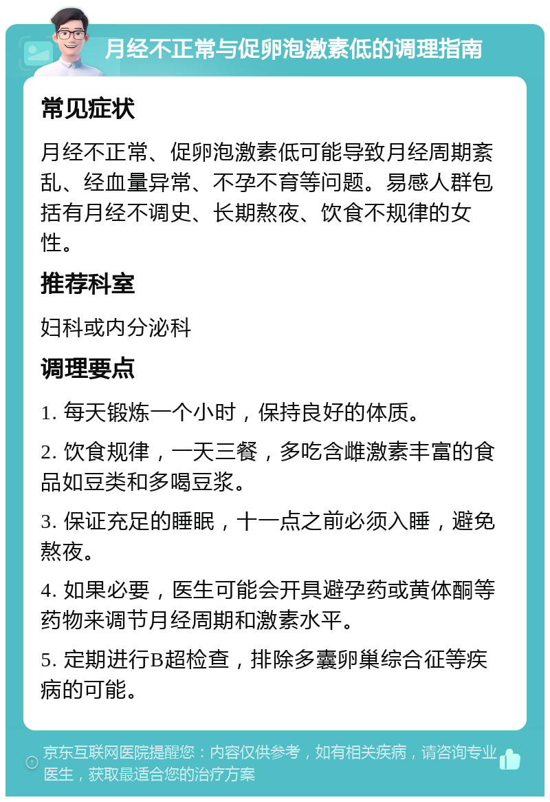 月经不正常与促卵泡激素低的调理指南 常见症状 月经不正常、促卵泡激素低可能导致月经周期紊乱、经血量异常、不孕不育等问题。易感人群包括有月经不调史、长期熬夜、饮食不规律的女性。 推荐科室 妇科或内分泌科 调理要点 1. 每天锻炼一个小时，保持良好的体质。 2. 饮食规律，一天三餐，多吃含雌激素丰富的食品如豆类和多喝豆浆。 3. 保证充足的睡眠，十一点之前必须入睡，避免熬夜。 4. 如果必要，医生可能会开具避孕药或黄体酮等药物来调节月经周期和激素水平。 5. 定期进行B超检查，排除多囊卵巢综合征等疾病的可能。