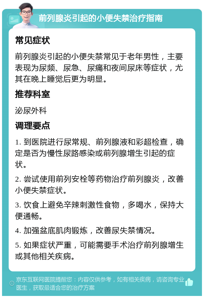 前列腺炎引起的小便失禁治疗指南 常见症状 前列腺炎引起的小便失禁常见于老年男性，主要表现为尿频、尿急、尿痛和夜间尿床等症状，尤其在晚上睡觉后更为明显。 推荐科室 泌尿外科 调理要点 1. 到医院进行尿常规、前列腺液和彩超检查，确定是否为慢性尿路感染或前列腺增生引起的症状。 2. 尝试使用前列安栓等药物治疗前列腺炎，改善小便失禁症状。 3. 饮食上避免辛辣刺激性食物，多喝水，保持大便通畅。 4. 加强盆底肌肉锻炼，改善尿失禁情况。 5. 如果症状严重，可能需要手术治疗前列腺增生或其他相关疾病。