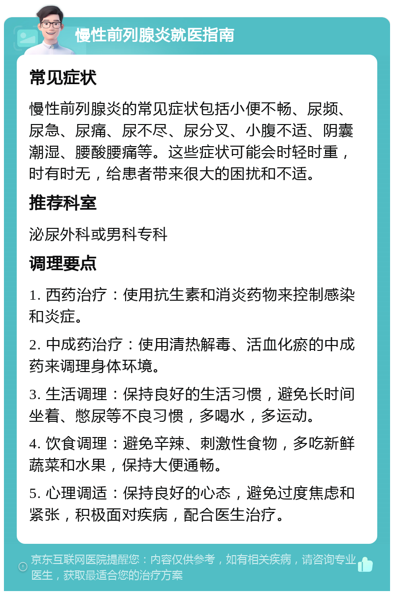 慢性前列腺炎就医指南 常见症状 慢性前列腺炎的常见症状包括小便不畅、尿频、尿急、尿痛、尿不尽、尿分叉、小腹不适、阴囊潮湿、腰酸腰痛等。这些症状可能会时轻时重，时有时无，给患者带来很大的困扰和不适。 推荐科室 泌尿外科或男科专科 调理要点 1. 西药治疗：使用抗生素和消炎药物来控制感染和炎症。 2. 中成药治疗：使用清热解毒、活血化瘀的中成药来调理身体环境。 3. 生活调理：保持良好的生活习惯，避免长时间坐着、憋尿等不良习惯，多喝水，多运动。 4. 饮食调理：避免辛辣、刺激性食物，多吃新鲜蔬菜和水果，保持大便通畅。 5. 心理调适：保持良好的心态，避免过度焦虑和紧张，积极面对疾病，配合医生治疗。