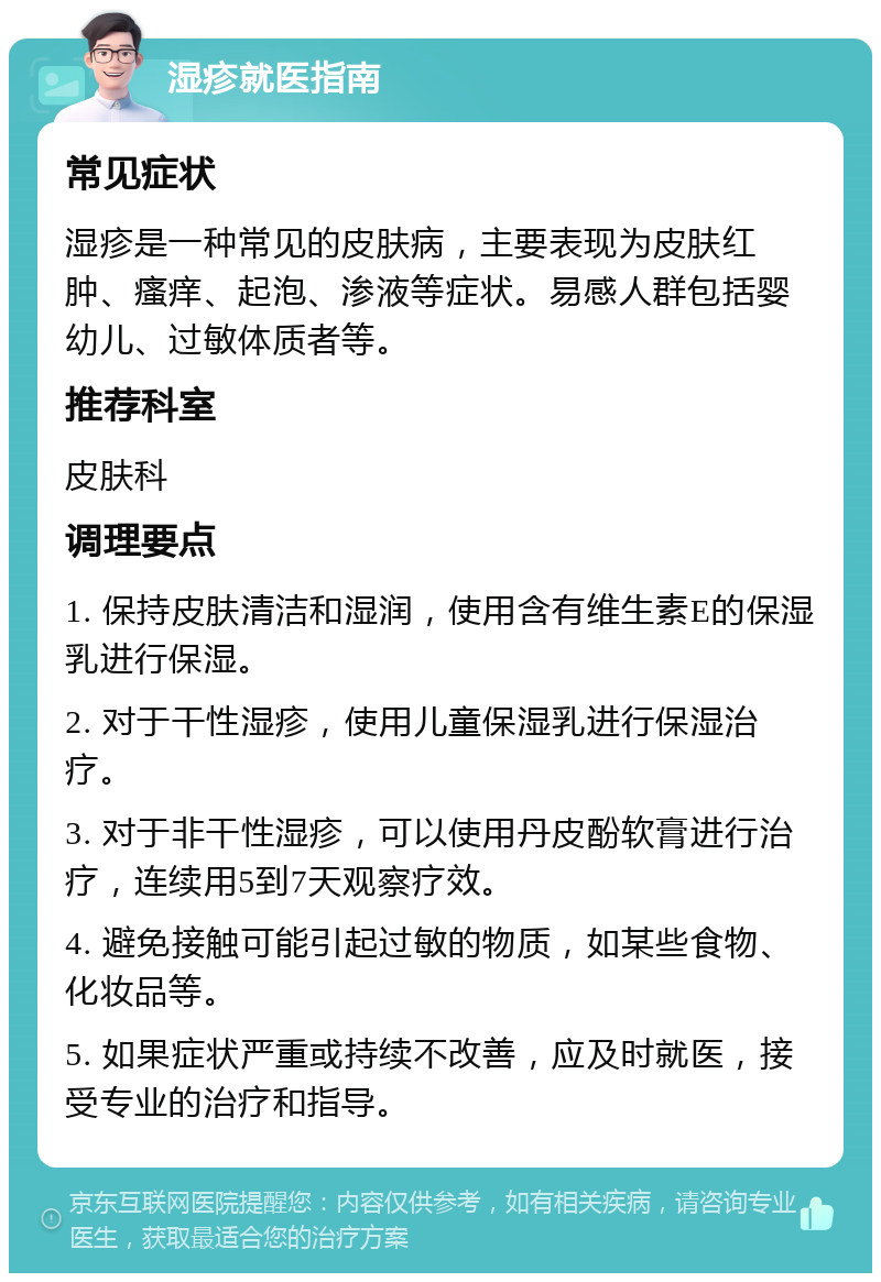 湿疹就医指南 常见症状 湿疹是一种常见的皮肤病，主要表现为皮肤红肿、瘙痒、起泡、渗液等症状。易感人群包括婴幼儿、过敏体质者等。 推荐科室 皮肤科 调理要点 1. 保持皮肤清洁和湿润，使用含有维生素E的保湿乳进行保湿。 2. 对于干性湿疹，使用儿童保湿乳进行保湿治疗。 3. 对于非干性湿疹，可以使用丹皮酚软膏进行治疗，连续用5到7天观察疗效。 4. 避免接触可能引起过敏的物质，如某些食物、化妆品等。 5. 如果症状严重或持续不改善，应及时就医，接受专业的治疗和指导。