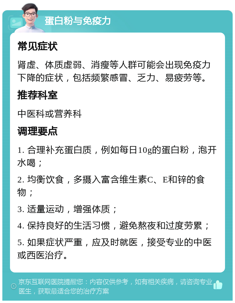 蛋白粉与免疫力 常见症状 肾虚、体质虚弱、消瘦等人群可能会出现免疫力下降的症状，包括频繁感冒、乏力、易疲劳等。 推荐科室 中医科或营养科 调理要点 1. 合理补充蛋白质，例如每日10g的蛋白粉，泡开水喝； 2. 均衡饮食，多摄入富含维生素C、E和锌的食物； 3. 适量运动，增强体质； 4. 保持良好的生活习惯，避免熬夜和过度劳累； 5. 如果症状严重，应及时就医，接受专业的中医或西医治疗。