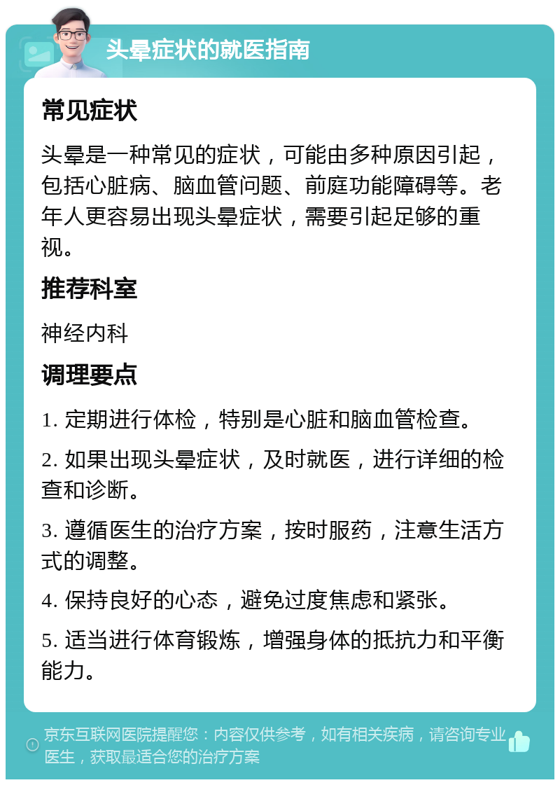 头晕症状的就医指南 常见症状 头晕是一种常见的症状，可能由多种原因引起，包括心脏病、脑血管问题、前庭功能障碍等。老年人更容易出现头晕症状，需要引起足够的重视。 推荐科室 神经内科 调理要点 1. 定期进行体检，特别是心脏和脑血管检查。 2. 如果出现头晕症状，及时就医，进行详细的检查和诊断。 3. 遵循医生的治疗方案，按时服药，注意生活方式的调整。 4. 保持良好的心态，避免过度焦虑和紧张。 5. 适当进行体育锻炼，增强身体的抵抗力和平衡能力。