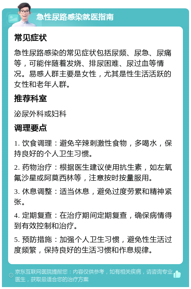 急性尿路感染就医指南 常见症状 急性尿路感染的常见症状包括尿频、尿急、尿痛等，可能伴随着发烧、排尿困难、尿过血等情况。易感人群主要是女性，尤其是性生活活跃的女性和老年人群。 推荐科室 泌尿外科或妇科 调理要点 1. 饮食调理：避免辛辣刺激性食物，多喝水，保持良好的个人卫生习惯。 2. 药物治疗：根据医生建议使用抗生素，如左氧氟沙星或阿莫西林等，注意按时按量服用。 3. 休息调整：适当休息，避免过度劳累和精神紧张。 4. 定期复查：在治疗期间定期复查，确保病情得到有效控制和治疗。 5. 预防措施：加强个人卫生习惯，避免性生活过度频繁，保持良好的生活习惯和作息规律。