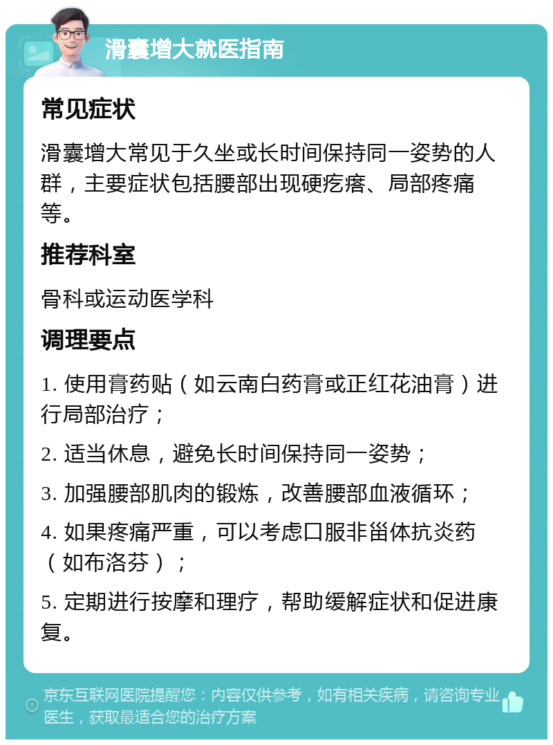 滑囊增大就医指南 常见症状 滑囊增大常见于久坐或长时间保持同一姿势的人群，主要症状包括腰部出现硬疙瘩、局部疼痛等。 推荐科室 骨科或运动医学科 调理要点 1. 使用膏药贴（如云南白药膏或正红花油膏）进行局部治疗； 2. 适当休息，避免长时间保持同一姿势； 3. 加强腰部肌肉的锻炼，改善腰部血液循环； 4. 如果疼痛严重，可以考虑口服非甾体抗炎药（如布洛芬）； 5. 定期进行按摩和理疗，帮助缓解症状和促进康复。