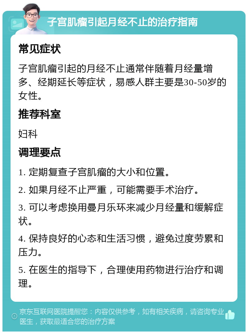 子宫肌瘤引起月经不止的治疗指南 常见症状 子宫肌瘤引起的月经不止通常伴随着月经量增多、经期延长等症状，易感人群主要是30-50岁的女性。 推荐科室 妇科 调理要点 1. 定期复查子宫肌瘤的大小和位置。 2. 如果月经不止严重，可能需要手术治疗。 3. 可以考虑换用曼月乐环来减少月经量和缓解症状。 4. 保持良好的心态和生活习惯，避免过度劳累和压力。 5. 在医生的指导下，合理使用药物进行治疗和调理。