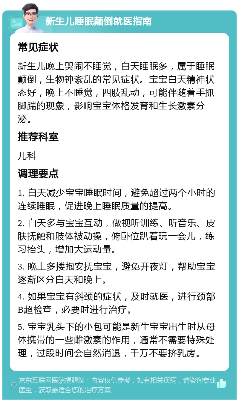 新生儿睡眠颠倒就医指南 常见症状 新生儿晚上哭闹不睡觉，白天睡眠多，属于睡眠颠倒，生物钟紊乱的常见症状。宝宝白天精神状态好，晚上不睡觉，四肢乱动，可能伴随着手抓脚踹的现象，影响宝宝体格发育和生长激素分泌。 推荐科室 儿科 调理要点 1. 白天减少宝宝睡眠时间，避免超过两个小时的连续睡眠，促进晚上睡眠质量的提高。 2. 白天多与宝宝互动，做视听训练、听音乐、皮肤抚触和肢体被动操，俯卧位趴着玩一会儿，练习抬头，增加大运动量。 3. 晚上多搂抱安抚宝宝，避免开夜灯，帮助宝宝逐渐区分白天和晚上。 4. 如果宝宝有斜颈的症状，及时就医，进行颈部B超检查，必要时进行治疗。 5. 宝宝乳头下的小包可能是新生宝宝出生时从母体携带的一些雌激素的作用，通常不需要特殊处理，过段时间会自然消退，千万不要挤乳房。