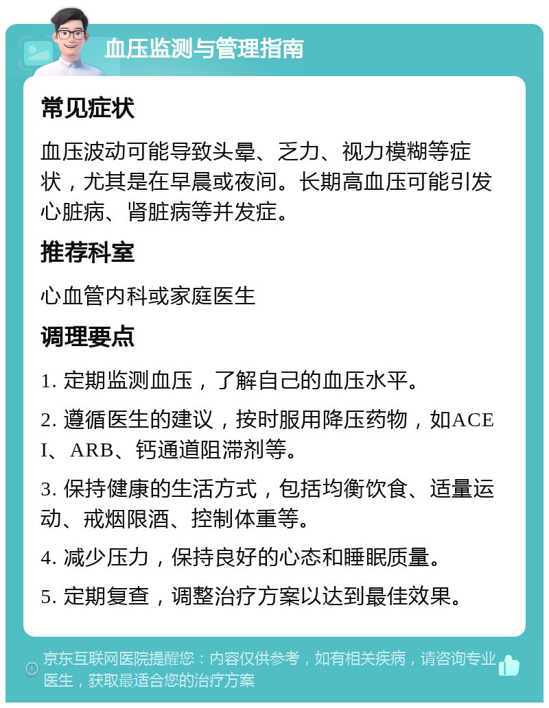 血压监测与管理指南 常见症状 血压波动可能导致头晕、乏力、视力模糊等症状，尤其是在早晨或夜间。长期高血压可能引发心脏病、肾脏病等并发症。 推荐科室 心血管内科或家庭医生 调理要点 1. 定期监测血压，了解自己的血压水平。 2. 遵循医生的建议，按时服用降压药物，如ACEI、ARB、钙通道阻滞剂等。 3. 保持健康的生活方式，包括均衡饮食、适量运动、戒烟限酒、控制体重等。 4. 减少压力，保持良好的心态和睡眠质量。 5. 定期复查，调整治疗方案以达到最佳效果。