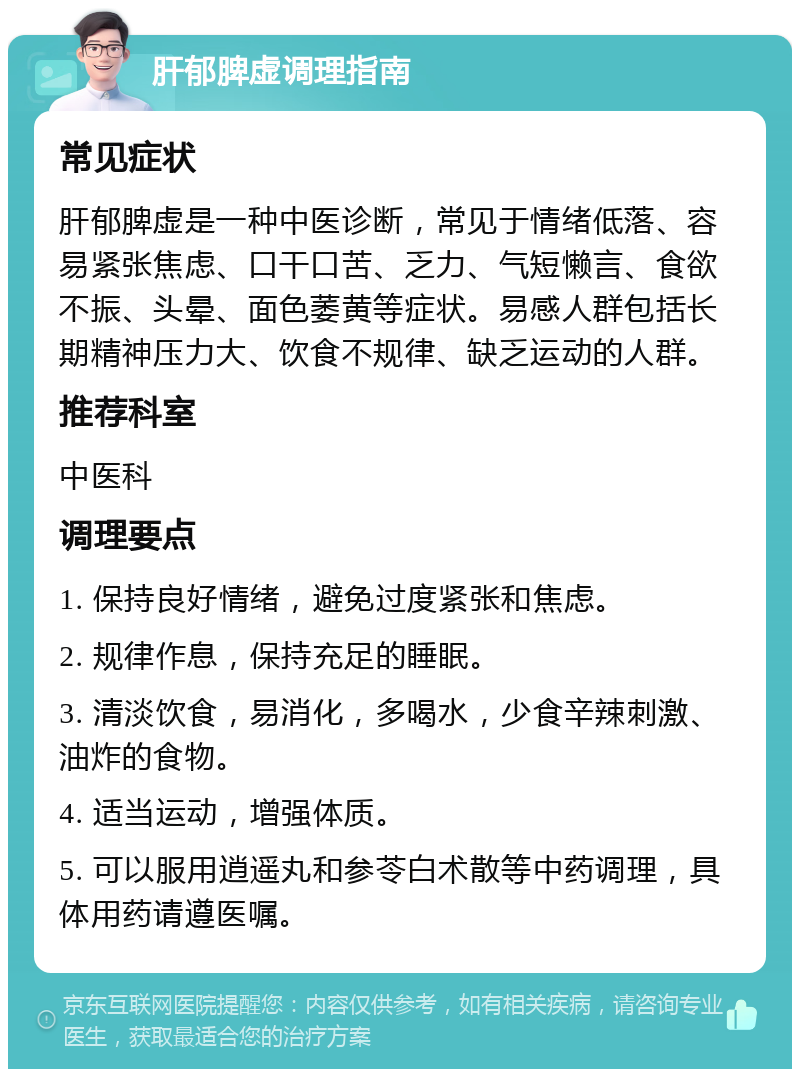 肝郁脾虚调理指南 常见症状 肝郁脾虚是一种中医诊断，常见于情绪低落、容易紧张焦虑、口干口苦、乏力、气短懒言、食欲不振、头晕、面色萎黄等症状。易感人群包括长期精神压力大、饮食不规律、缺乏运动的人群。 推荐科室 中医科 调理要点 1. 保持良好情绪，避免过度紧张和焦虑。 2. 规律作息，保持充足的睡眠。 3. 清淡饮食，易消化，多喝水，少食辛辣刺激、油炸的食物。 4. 适当运动，增强体质。 5. 可以服用逍遥丸和参苓白术散等中药调理，具体用药请遵医嘱。