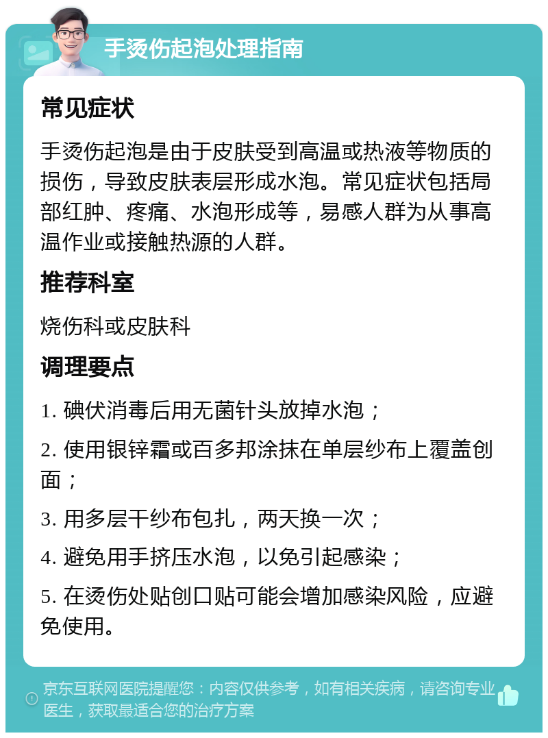 手烫伤起泡处理指南 常见症状 手烫伤起泡是由于皮肤受到高温或热液等物质的损伤，导致皮肤表层形成水泡。常见症状包括局部红肿、疼痛、水泡形成等，易感人群为从事高温作业或接触热源的人群。 推荐科室 烧伤科或皮肤科 调理要点 1. 碘伏消毒后用无菌针头放掉水泡； 2. 使用银锌霜或百多邦涂抹在单层纱布上覆盖创面； 3. 用多层干纱布包扎，两天换一次； 4. 避免用手挤压水泡，以免引起感染； 5. 在烫伤处贴创口贴可能会增加感染风险，应避免使用。