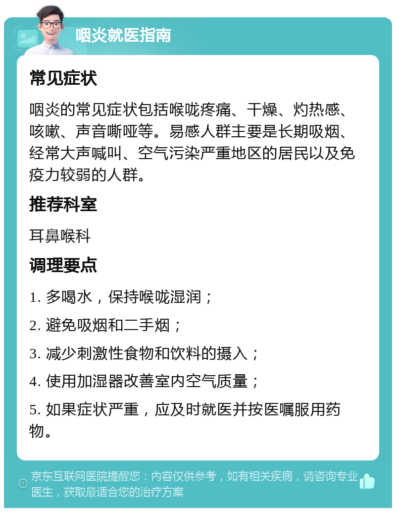 咽炎就医指南 常见症状 咽炎的常见症状包括喉咙疼痛、干燥、灼热感、咳嗽、声音嘶哑等。易感人群主要是长期吸烟、经常大声喊叫、空气污染严重地区的居民以及免疫力较弱的人群。 推荐科室 耳鼻喉科 调理要点 1. 多喝水，保持喉咙湿润； 2. 避免吸烟和二手烟； 3. 减少刺激性食物和饮料的摄入； 4. 使用加湿器改善室内空气质量； 5. 如果症状严重，应及时就医并按医嘱服用药物。