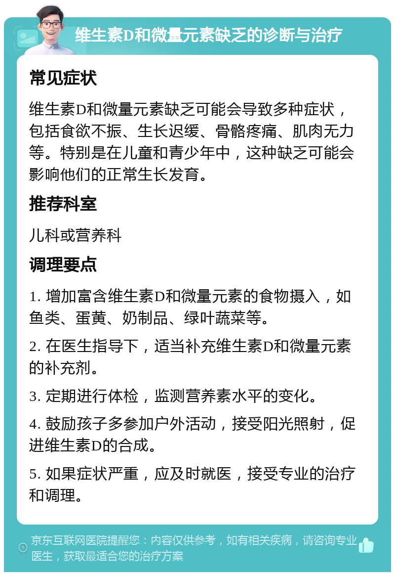 维生素D和微量元素缺乏的诊断与治疗 常见症状 维生素D和微量元素缺乏可能会导致多种症状，包括食欲不振、生长迟缓、骨骼疼痛、肌肉无力等。特别是在儿童和青少年中，这种缺乏可能会影响他们的正常生长发育。 推荐科室 儿科或营养科 调理要点 1. 增加富含维生素D和微量元素的食物摄入，如鱼类、蛋黄、奶制品、绿叶蔬菜等。 2. 在医生指导下，适当补充维生素D和微量元素的补充剂。 3. 定期进行体检，监测营养素水平的变化。 4. 鼓励孩子多参加户外活动，接受阳光照射，促进维生素D的合成。 5. 如果症状严重，应及时就医，接受专业的治疗和调理。