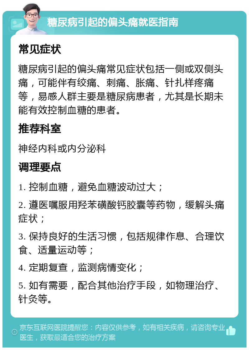 糖尿病引起的偏头痛就医指南 常见症状 糖尿病引起的偏头痛常见症状包括一侧或双侧头痛，可能伴有绞痛、刺痛、胀痛、针扎样疼痛等，易感人群主要是糖尿病患者，尤其是长期未能有效控制血糖的患者。 推荐科室 神经内科或内分泌科 调理要点 1. 控制血糖，避免血糖波动过大； 2. 遵医嘱服用羟苯磺酸钙胶囊等药物，缓解头痛症状； 3. 保持良好的生活习惯，包括规律作息、合理饮食、适量运动等； 4. 定期复查，监测病情变化； 5. 如有需要，配合其他治疗手段，如物理治疗、针灸等。