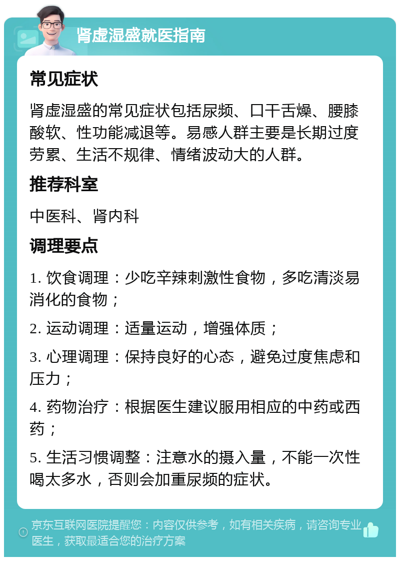 肾虚湿盛就医指南 常见症状 肾虚湿盛的常见症状包括尿频、口干舌燥、腰膝酸软、性功能减退等。易感人群主要是长期过度劳累、生活不规律、情绪波动大的人群。 推荐科室 中医科、肾内科 调理要点 1. 饮食调理：少吃辛辣刺激性食物，多吃清淡易消化的食物； 2. 运动调理：适量运动，增强体质； 3. 心理调理：保持良好的心态，避免过度焦虑和压力； 4. 药物治疗：根据医生建议服用相应的中药或西药； 5. 生活习惯调整：注意水的摄入量，不能一次性喝太多水，否则会加重尿频的症状。