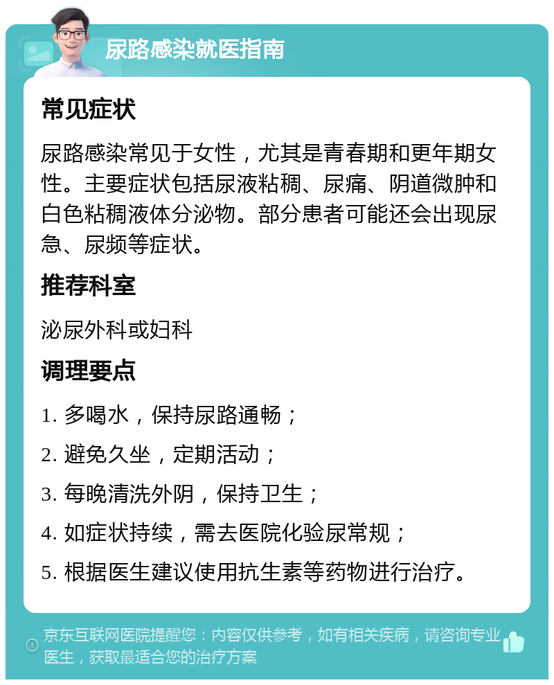 尿路感染就医指南 常见症状 尿路感染常见于女性，尤其是青春期和更年期女性。主要症状包括尿液粘稠、尿痛、阴道微肿和白色粘稠液体分泌物。部分患者可能还会出现尿急、尿频等症状。 推荐科室 泌尿外科或妇科 调理要点 1. 多喝水，保持尿路通畅； 2. 避免久坐，定期活动； 3. 每晚清洗外阴，保持卫生； 4. 如症状持续，需去医院化验尿常规； 5. 根据医生建议使用抗生素等药物进行治疗。