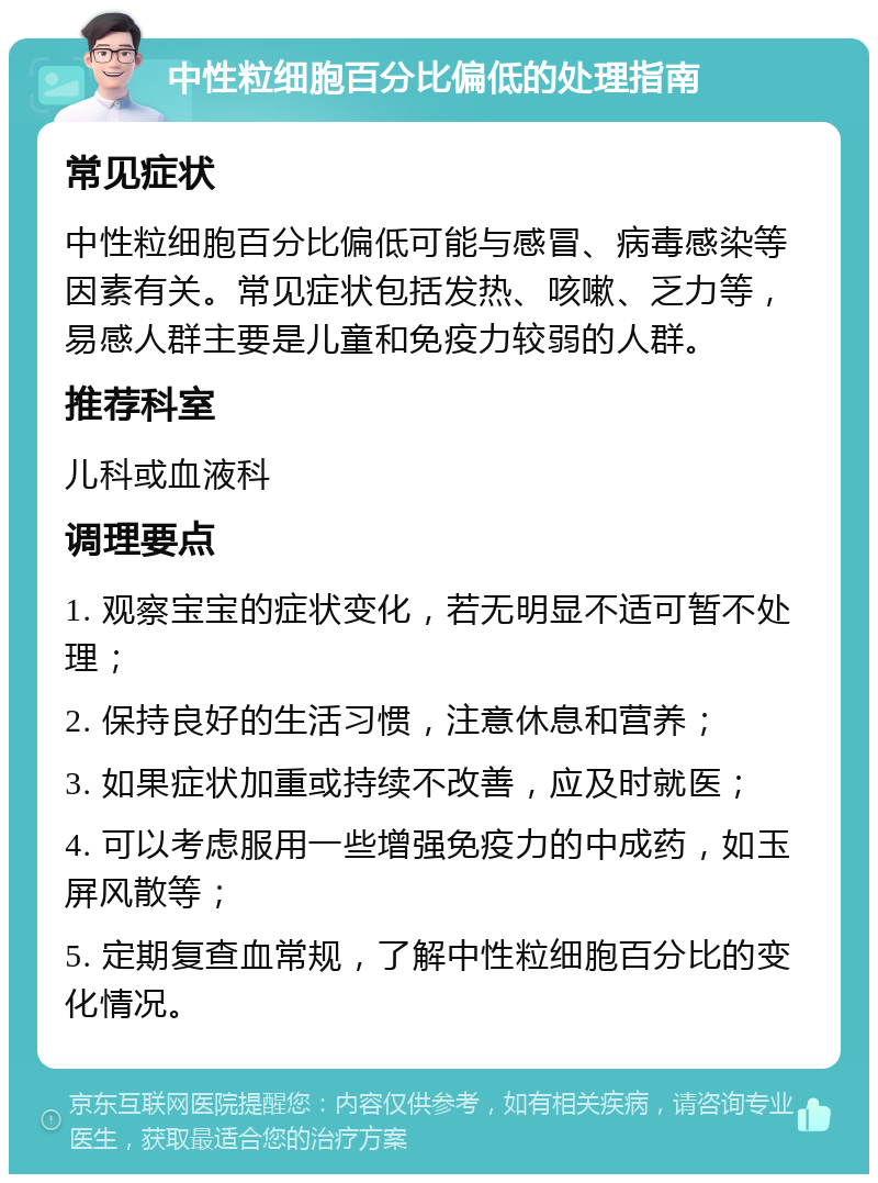 中性粒细胞百分比偏低的处理指南 常见症状 中性粒细胞百分比偏低可能与感冒、病毒感染等因素有关。常见症状包括发热、咳嗽、乏力等，易感人群主要是儿童和免疫力较弱的人群。 推荐科室 儿科或血液科 调理要点 1. 观察宝宝的症状变化，若无明显不适可暂不处理； 2. 保持良好的生活习惯，注意休息和营养； 3. 如果症状加重或持续不改善，应及时就医； 4. 可以考虑服用一些增强免疫力的中成药，如玉屏风散等； 5. 定期复查血常规，了解中性粒细胞百分比的变化情况。